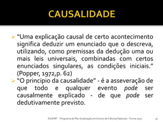  “Uma explicação causal de certo acontecimento
significa deduzir um enunciado que o descreva,
utilizando, como premissas da dedução uma ou
mais leis universais, combinadas com certos
enunciados singulares, as condições iniciais.”
(Popper, 1972,p. 62)
 “O principio da causalidade” - é a asseveração de
que todo e qualquer evento pode ser
causalmente explicado - de que pode ser
dedutivamente previsto.
31IF/UFMT Programa de Pós-Graduação em Ensino de Ciências Naturais -Turma 2012
 