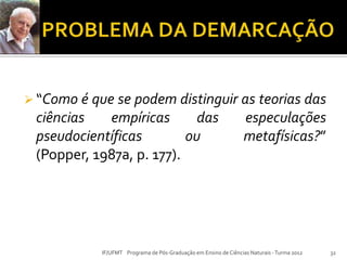  “Como é que se podem distinguir as teorias das
ciências empíricas das especulações
pseudocientíficas ou metafísicas?”
(Popper, 1987a, p. 177).
32IF/UFMT Programa de Pós-Graduação em Ensino de Ciências Naturais -Turma 2012
 