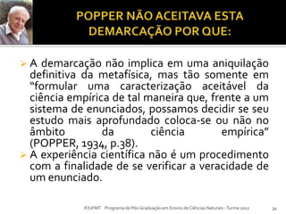  A demarcação não implica em uma aniquilação
definitiva da metafísica, mas tão somente em
“formular uma caracterização aceitável da
ciência empírica de tal maneira que, frente a um
sistema de enunciados, possamos decidir se seu
estudo mais aprofundado coloca-se ou não no
âmbito da ciência empírica”
(POPPER, 1934, p.38).
 A experiência científica não é um procedimento
com a finalidade de se verificar a veracidade de
um enunciado.
34IF/UFMT Programa de Pós-Graduação em Ensino de Ciências Naturais -Turma 2012
 