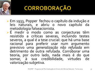 Em 1933, Popper fechou o capítulo da indução e
leis naturais, e abriu o novo capítulo da
metodologia falseacionista.
 É medir o modo como as conjecturas têm
resistido a críticas severas, incluindo testes
severos, a qual é a tese crucial: que há uma base
racional para preferir usar num argumento
previsivo uma generalização não refutada em
detrimento de outra refutada. Corroborar uma
teoria, por outro lado, nada mais é do que
somar, à sua credibilidade, virtudes de
valorização subjetiva.
37IF/UFMT Programa de Pós-Graduação em Ensino de Ciências Naturais -Turma 2012
 