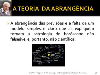  A abrangência das previsões e a falta de um
modelo simples e claro que as expliquem
tornam a astrologia de horóscopo não
falseável e, portanto, não científica.
38IF/UFMT Programa de Pós-Graduação em Ensino de Ciências Naturais -Turma 2012
 