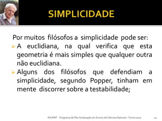 Por muitos filósofos a simplicidade pode ser:
 A euclidiana, na qual verifica que esta
geometria é mais simples que qualquer outra
não euclidiana.
 Alguns dos filósofos que defendiam a
simplicidade, segundo Popper, tinham em
mente discorrer sobre a testabilidade;
41IF/UFMT Programa de Pós-Graduação em Ensino de Ciências Naturais -Turma 2012
 