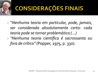  “Nenhuma teoria em particular, pode, jamais,
ser considerada absolutamente certa: cada
teoria pode se tornar problemática (...)
 “Nenhuma teoria científica é sacrossanta ou
fora de crítica” (Popper, 1975, p. 330).
42IF/UFMT Programa de Pós-Graduação em Ensino de Ciências Naturais -Turma 2012
 