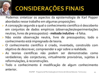 Podemos sintetizar os aspectos da epistemologia de Karl Popper
abordados nesse trabalho em algumas proposições:
 A concepção segundo a qual o conhecimento científico é descoberto
em conjuntos de dados empíricos (observações/experimentações
neutras, livres de pressupostos) - método indutivo - é falsa.
 Não existe observação neutra, livre de pressupostos; todo o
conhecimento está impregnado de teoria.
 O conhecimento científico é criado, inventado, construído com
objetivo de descrever, compreender e agir sobre a realidade.
 As teorias científicas não podem ser demonstradas como
verdadeiras; são conjecturas, virtualmente provisórias, sujeitas à
reformulações, à reconstruções.
 Todo o conhecimento é modificação de algum conhecimento
anterior.
44IF/UFMT Programa de Pós-Graduação em Ensino de Ciências Naturais -Turma 2012
 
