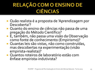  Quão realista é a proposta de 'Aprendizagem por
Descoberta'?
 Quanto do ensino de ciências não passa de uma
pregação do Método Científico?
 E, também, não passa uma visão da Observação
como fonte de conhecimento (Empirismo)?
 Quantas leis são vistas, não como construídas,
mas descobertas na experimentação (visão
empirista-realista)?
 Quantos roteiros de laboratório estão com
ênfase empirista-indutivista?
IF/UFMT Programa de Pós-Graduação em Ensino de Ciências Naturais -Turma 2012 45
 