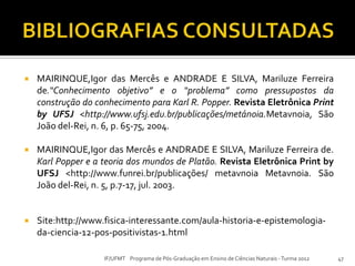  MAIRINQUE,Igor das Mercês e ANDRADE E SILVA, Mariluze Ferreira
de.“Conhecimento objetivo” e o “problema” como pressupostos da
construção do conhecimento para Karl R. Popper. Revista Eletrônica Print
by UFSJ <http://www.ufsj.edu.br/publicações/metánoia.Metavnoia, São
João del-Rei, n. 6, p. 65-75, 2004.
 MAIRINQUE,Igor das Mercês e ANDRADE E SILVA, Mariluze Ferreira de.
Karl Popper e a teoria dos mundos de Platão. Revista Eletrônica Print by
UFSJ <http://www.funrei.br/publicações/ metavnoia Metavnoia. São
João del-Rei, n. 5, p.7-17, jul. 2003.
 Site:http://www.fisica-interessante.com/aula-historia-e-epistemologia-
da-ciencia-12-pos-positivistas-1.html
47IF/UFMT Programa de Pós-Graduação em Ensino de Ciências Naturais -Turma 2012
 