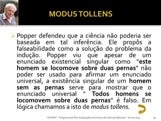  Popper defendeu que a ciência não poderia ser
baseada em tal inferência. Ele propôs a
falseabilidade como a solução do problema da
indução. Popper viu que apesar de um
enunciado existencial singular como “este
homem se locomove sobre duas pernas" não
poder ser usado para afirmar um enunciado
universal, a existência singular de um homem
sem as pernas serve para mostrar que o
enunciado universal " Todos homens se
locomovem sobre duas pernas" é falso. Em
lógica chamamos a isto de modus tollens.
IF/UFMT Programa de Pós-Graduação em Ensino de Ciências Naturais -Turma 2012 50
 