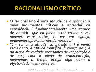  O racionalismo é uma atitude de disposição a
ouvir argumentos críticos e aprender da
experiência. É fundamentalmente uma atitude
de admitir “que eu posso estar errado e vós
podereis estar certos, e, por um esforço,
poderemos aproximar-nos da verdade.”
 “Em suma, a atitude racionalista (...) é muito
semelhante à atitude científica, à crença de que
na busca da verdade precisamos de cooperação e
de que, com a ajuda da argumentação,
poderemos a tempo atingir algo como a
objetividade"(Popper, 1987c, p. 232).
8IF/UFMT Programa de Pós-Graduação em Ensino de Ciências Naturais -Turma 2012
 