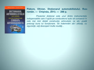 Pădure, Olivian. Dicționarul automobilistului. Rus-
român. — Chișinău, 2013. — 288 p.
Prezentul dicționar este unul dintre instrumentele
indispensabile care îl ajută pe conducătorul auto să cunoască în
cele mai mici detalii construcția vehiculului, ca să-i poată
prelungi buna lui funcționare. Vă îndemnăm să-l utilizaţi, cu
siguranţă, veţi descoperi multe noutăţi...
 