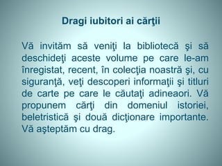 Dragi iubitori ai cărţii
Vă invităm să veniţi la bibliotecă şi să
deschideţi aceste volume pe care le-am
înregistat, recent, în colecţia noastră şi, cu
siguranţă, veţi descoperi informaţii şi titluri
de carte pe care le căutaţi adineaori. Vă
propunem cărţi din domeniul istoriei,
beletristică şi două dicţionare importante.
Vă aşteptăm cu drag.
 