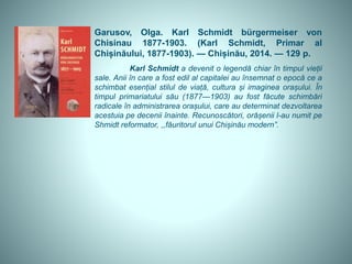 Garusov, Olga. Karl Schmidt bürgermeiser von
Chisinau 1877-1903. (Karl Schmidt, Primar al
Chișinăului, 1877-1903). — Chișinău, 2014. — 129 p.
Karl Schmidt a devenit o legendă chiar în timpul vieții
sale. Anii în care a fost edil al capitalei au însemnat o epocă ce a
schimbat esențial stilul de viață, cultura și imaginea orașului. În
timpul primariatului său (1877—1903) au fost făcute schimbări
radicale în administrarea orașului, care au determinat dezvoltarea
acestuia pe decenii înainte. Recunoscători, orășenii l-au numit pe
Shmidt reformator, ,,făuritorul unui Chișinău modern”.
 