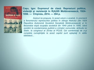 Cașu, Igor. Dușmanul de clasă. Represiuni politice,
violență și rezistență în R(A)SS Moldovenească, 1924-
1956. — Chișinău, 2014. — 394 p.
Autorul ne propune, în acest volum o analiză, în premieră
a fenomenului represiunilor politice în stânga Nistrului (din 1924
Republica Autonomă Sovietică Socialistă Moldovenească) și în
Basarabia după ocupația sovietică din 1940 până în 1956, când
asistăm la condamnarea publică a crimelor comuniste, atribuite lui
Stalin, la congresul al 20-lea al PCUS. Cei cointeresaţi de a-şi
completa cunoştinţele la acest capitol sunt aşteptaţi în sălile
bibliotecii...
 