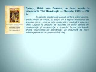 Cazacu, Matei. Ioan Basarab, un domn român la
începuturile Țării Românești. — Chișinău, 2013. — 242
p.
În paginile acestei cărţi autorul conferă, criticii istorice,
dreptul deplin de cetate, cu scopul de a separa mistificarea de
adevărul istoric. Lucrarea este structurată în două părţi prin care
Matei Cazacu îşi propune să realizeze un dublu demers de
deconstrucţie şi reconstrucţie a dosarului factual problematic
privind întemeiereaŢării Româneşti. Un document de mare
valoare pe care vă propunem să-l studiaţi.
 