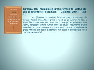 Țurcanu, Ion. Antichitatea greco-română la Nistrul de
Jos și în teritoriile invecinate. — Chișinău, 2014. — 758
p.
Ion Ţurcanu ne prezintă, în acest volum, o cercetare de
sinteză despre antichitatea greco-romană de pe Nistrul de Jos, o
temă foarte cuprinzătoare, care are o tradiție de cercetare mai
veche, reflectată într-un număr mare de studii, documente și alte
materiale şi, care urmează a fi continuată, pentru că antichitatea
greco-romană din sudul Basarabiei nu poate fi considerată ca o
cercetare exhaustivă...
 