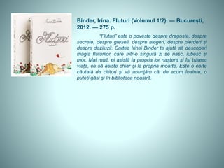 Binder, Irina. Fluturi (Volumul 1/2). — București,
2012. — 275 p.
“Fluturi” este o poveste despre dragoste, despre
secrete, despre greșeli, despre alegeri, despre pierderi și
despre deziluzii. Cartea Irinei Binder te ajută să descoperi
magia fluturilor, care într-o singură zi se nasc, iubesc și
mor. Mai mult, ei asistă la propria lor naștere și își trăiesc
viața, ca să asiste chiar și la propria moarte. Este o carte
căutată de cititori şi vă anunţăm că, de acum înainte, o
puteţi găsi şi în biblioteca noastră.
 