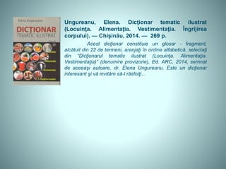 Ungureanu, Elena. Dicţionar tematic ilustrat
(Locuinţa. Alimentaţia. Vestimentaţia. Îngrijirea
corpului). — Chișinău, 2014. — 269 p.
Acest dicţionar constituie un glosar - fragment,
alcătuit din 22 de termeni, aranjaţi în ordine alfabetică, selectaţi
din “Dicţionarul tematic ilustrat (Locuinţa. Alimentaţia.
Vestimentaţia)” (denumire provizorie), Ed. ARC, 2014, semnat
de aceeaşi autoare, dr. Elena Ungureanu. Este un dicţionar
interesant şi vă invităm să-l răsfoiţi...
 