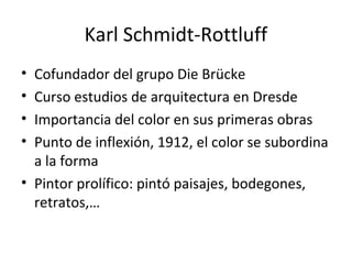 Karl Schmidt-Rottluff
• Cofundador del grupo Die Brücke
• Curso estudios de arquitectura en Dresde
• Importancia del color en sus primeras obras
• Punto de inflexión, 1912, el color se subordina
a la forma
• Pintor prolífico: pintó paisajes, bodegones,
retratos,…
 