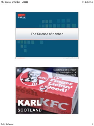 The Science of Kanban - LKBE11                                               04 Oct 2011




                                 The Science of Kanban




                                               kscotland@rallydev.com
                                                 http://availagility.co.uk
                                                  twitter.com/kjscotland




                  KARL
                  SCOTLAND


Rally Software                                                                        1
 