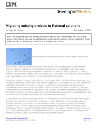 © Copyright IBM Corporation 2007 Trademarks
Migrating existing projects to Rational solutions Page 1 of 13
Migrating existing projects to Rational solutions
Dr. Einar W. Karlsen December 15, 2007
from The Rational Edge: The benefits of introducing new IBM Rational tools into an existing
project often clearly outweigh the difficulties associated with making a change midstream. Read
about the various techniques you can use to manage the process.
Introducing IBM® Rational® products into an organization usually
occurs in two contexts: new projects about to be started, or existing projects, and sometimes
there's a mixture of both if the new technology deployment is organization-wide. For existing
projects, there are established procedures, methods, and tools, as well as data -- e.g., change
requests, requirements, design, code, test scripts, etc. -- that need to be migrated should a project
or an organization make a decision to introduce Rational solutions.
Frequently, migration is not a "nice to have" notion; rather it is a crucial requirement that must be
fulfilled in introducing Rational solutions into running projects. If the migration fails, the introduction
might fail, which in turn may lead to a delay in modernizing, standardizing, or improving the
development environment. As an alternative, the organization may have to resort to a multitude
of development environments for a period of time, and this may not be acceptable depending on
the context. Failure in migrating a project may then lead to a temporary lack of standardization and
overhead costs involved in maintaining that multitude of environments.
In this article I will introduce the mechanisms (or tools) that can be used when migrating a project
from one tool environment to another, followed by a short description of the relevant process,
activities, and rules (or tips/lessons learned) when conducting such a migration. This will be
followed by a list of short case studies concerning migrating requirements, UML models, test
artifacts and change request to the Rational product line. The article is based on lessons learned,
and I deliberately refrain from entering large theoretical discussion on migration paradigms and
methods but refer to other sources for discussions on those issues.
 