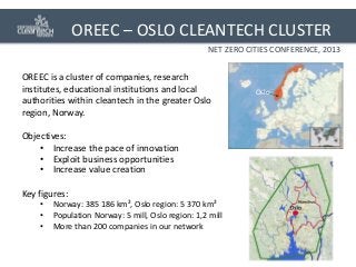 OREEC – OSLO CLEANTECH CLUSTER
NET ZERO CITIES CONFERENCE, 2013

OREEC is a cluster of companies, research
institutes, educational institutions and local
authorities within cleantech in the greater Oslo
region, Norway.
Objectives:
• Increase the pace of innovation
• Exploit business opportunities
• Increase value creation
Key figures:
•
•
•

Norway: 385 186 km², Oslo region: 5 370 km²
Population Norway: 5 mill, Oslo region: 1,2 mill
More than 200 companies in our network

Oslo

 