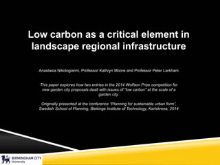 Low carbon as a critical element in
landscape regional infrastructure
Anastasia Nikologianni, Professor Kathryn Moore and Professor Peter Larkham
This paper explores how two entries in the 2014 Wolfson Prize competition for
new garden city proposals dealt with issues of “low carbon” at the scale of a
garden city.
Originally presented at the conference “Planning for sustainable urban form”,
Swedish School of Planning, Blekinge Institute of Technology, Karlskrona, 2014
 