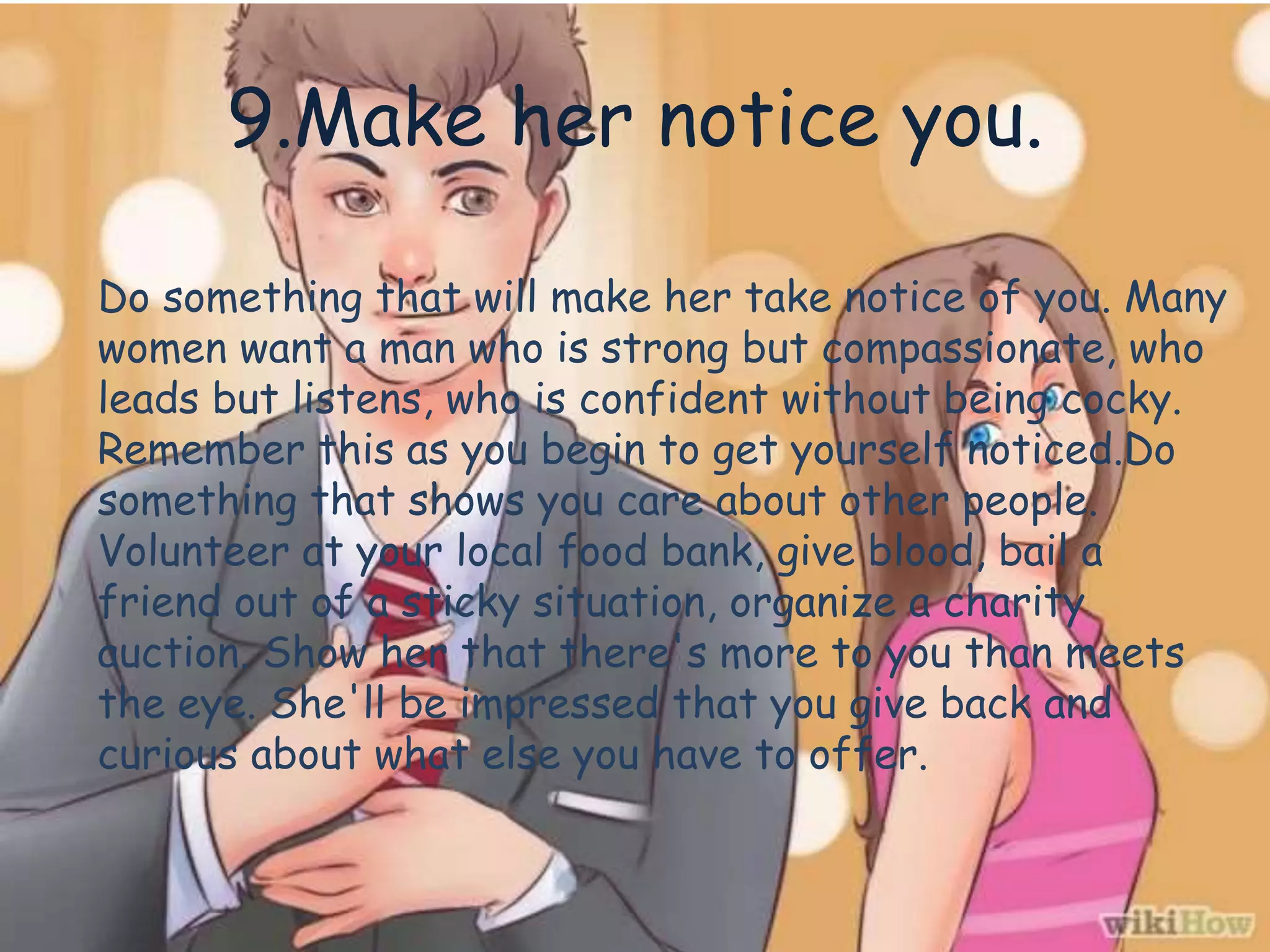 9.Make her notice you.
Do something that will make her take notice of you. Many
women want a man who is strong but compassionate, who
leads but listens, who is confident without being cocky.
Remember this as you begin to get yourself noticed.Do
something that shows you care about other people.
Volunteer at your local food bank, give blood, bail a
friend out of a sticky situation, organize a charity
auction. Show her that there's more to you than meets
the eye. She'll be impressed that you give back and
curious about what else you have to offer.
 