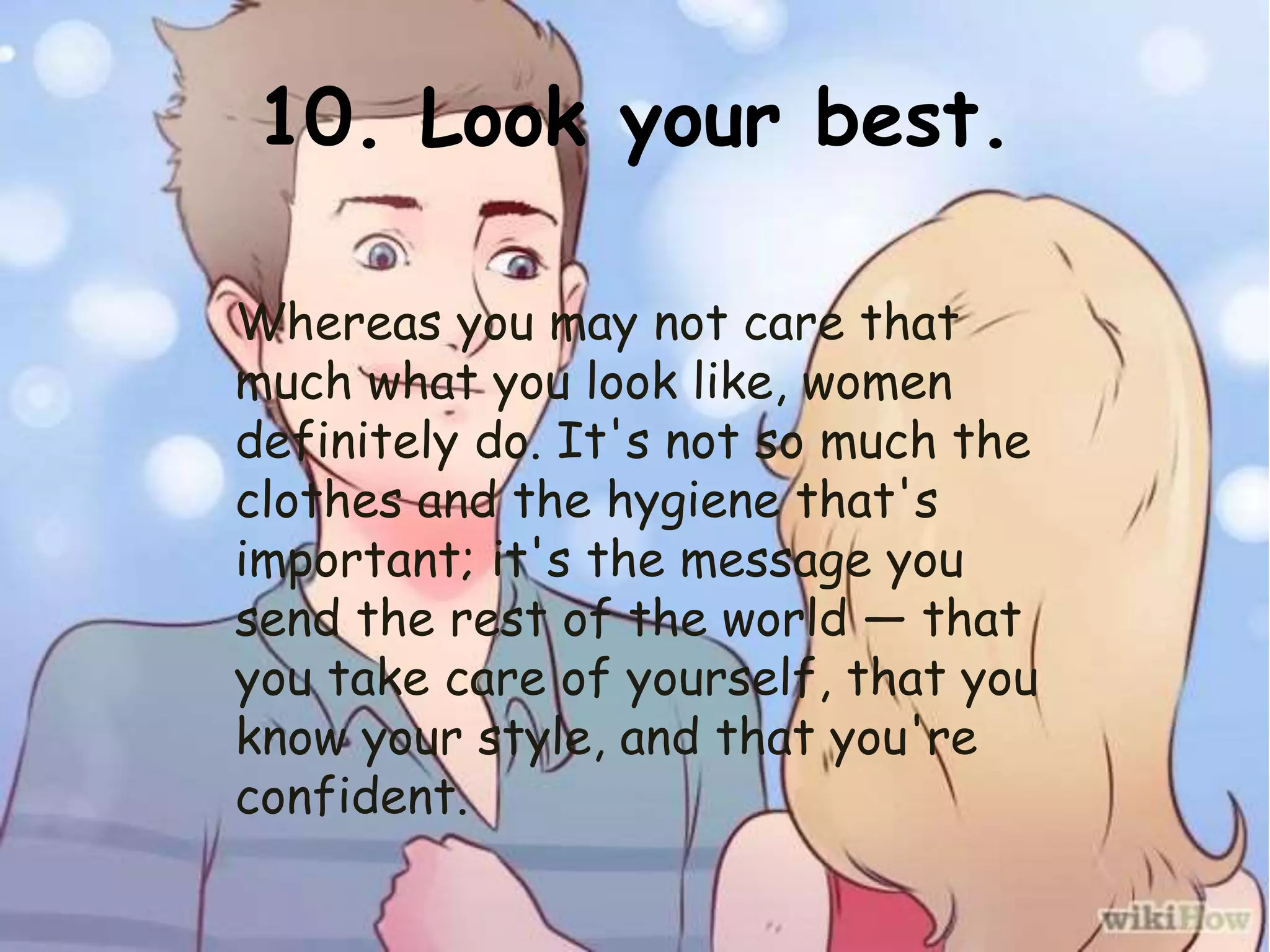 10. Look your best.
Whereas you may not care that
much what you look like, women
definitely do. It's not so much the
clothes and the hygiene that's
important; it's the message you
send the rest of the world — that
you take care of yourself, that you
know your style, and that you're
confident.
 