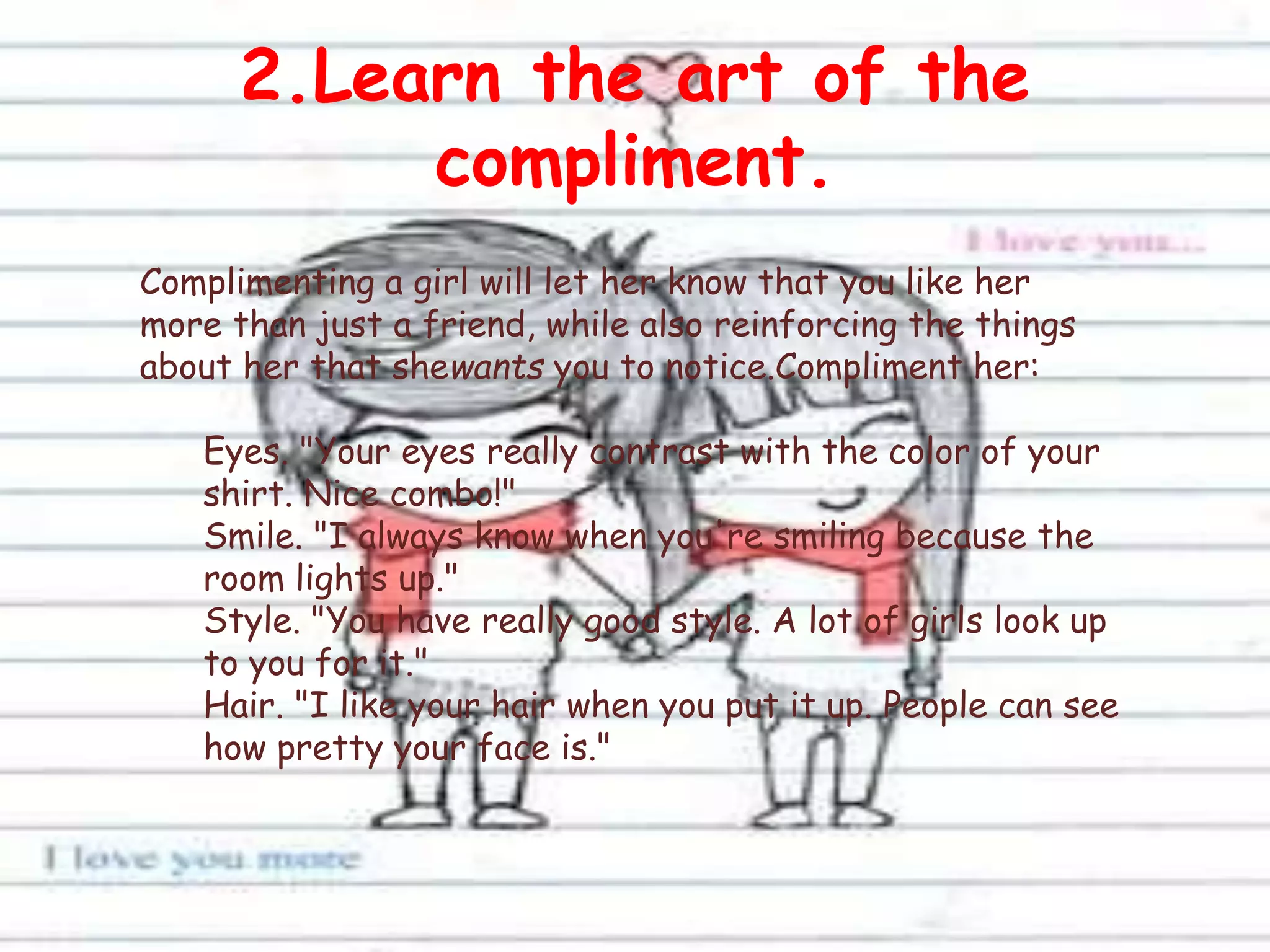2.Learn the art of the
compliment.
Complimenting a girl will let her know that you like her
more than just a friend, while also reinforcing the things
about her that shewants you to notice.Compliment her:
Eyes. "Your eyes really contrast with the color of your
shirt. Nice combo!"
Smile. "I always know when you're smiling because the
room lights up."
Style. "You have really good style. A lot of girls look up
to you for it."
Hair. "I like your hair when you put it up. People can see
how pretty your face is."
 