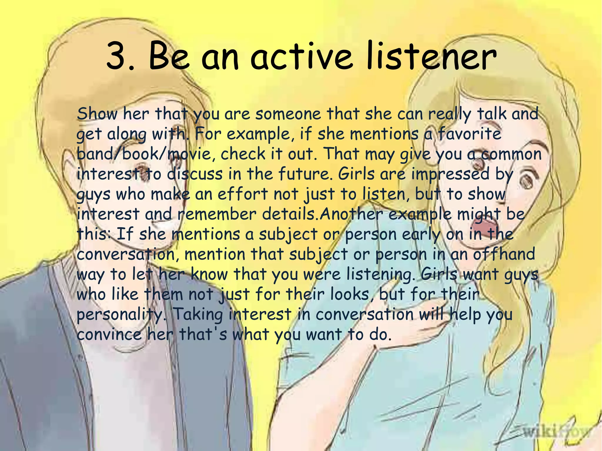 3. Be an active listener
Show her that you are someone that she can really talk and
get along with. For example, if she mentions a favorite
band/book/movie, check it out. That may give you a common
interest to discuss in the future. Girls are impressed by
guys who make an effort not just to listen, but to show
interest and remember details.Another example might be
this: If she mentions a subject or person early on in the
conversation, mention that subject or person in an offhand
way to let her know that you were listening. Girls want guys
who like them not just for their looks, but for their
personality. Taking interest in conversation will help you
convince her that's what you want to do.
 
