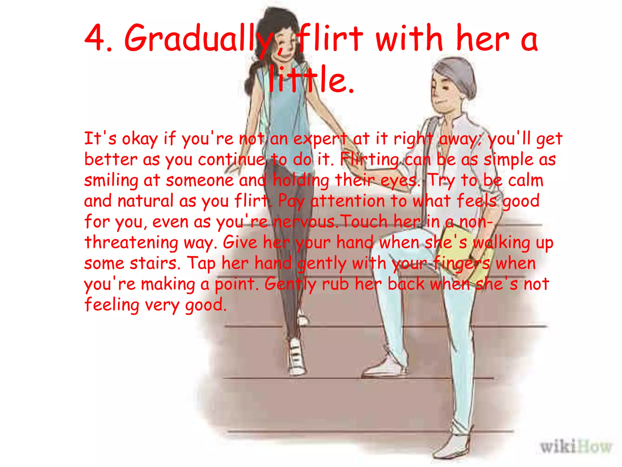 4. Gradually, flirt with her a
little.
It's okay if you're not an expert at it right away; you'll get
better as you continue to do it. Flirting can be as simple as
smiling at someone and holding their eyes. Try to be calm
and natural as you flirt. Pay attention to what feels good
for you, even as you're nervous.Touch her in a non-
threatening way. Give her your hand when she's walking up
some stairs. Tap her hand gently with your fingers when
you're making a point. Gently rub her back when she's not
feeling very good.
 