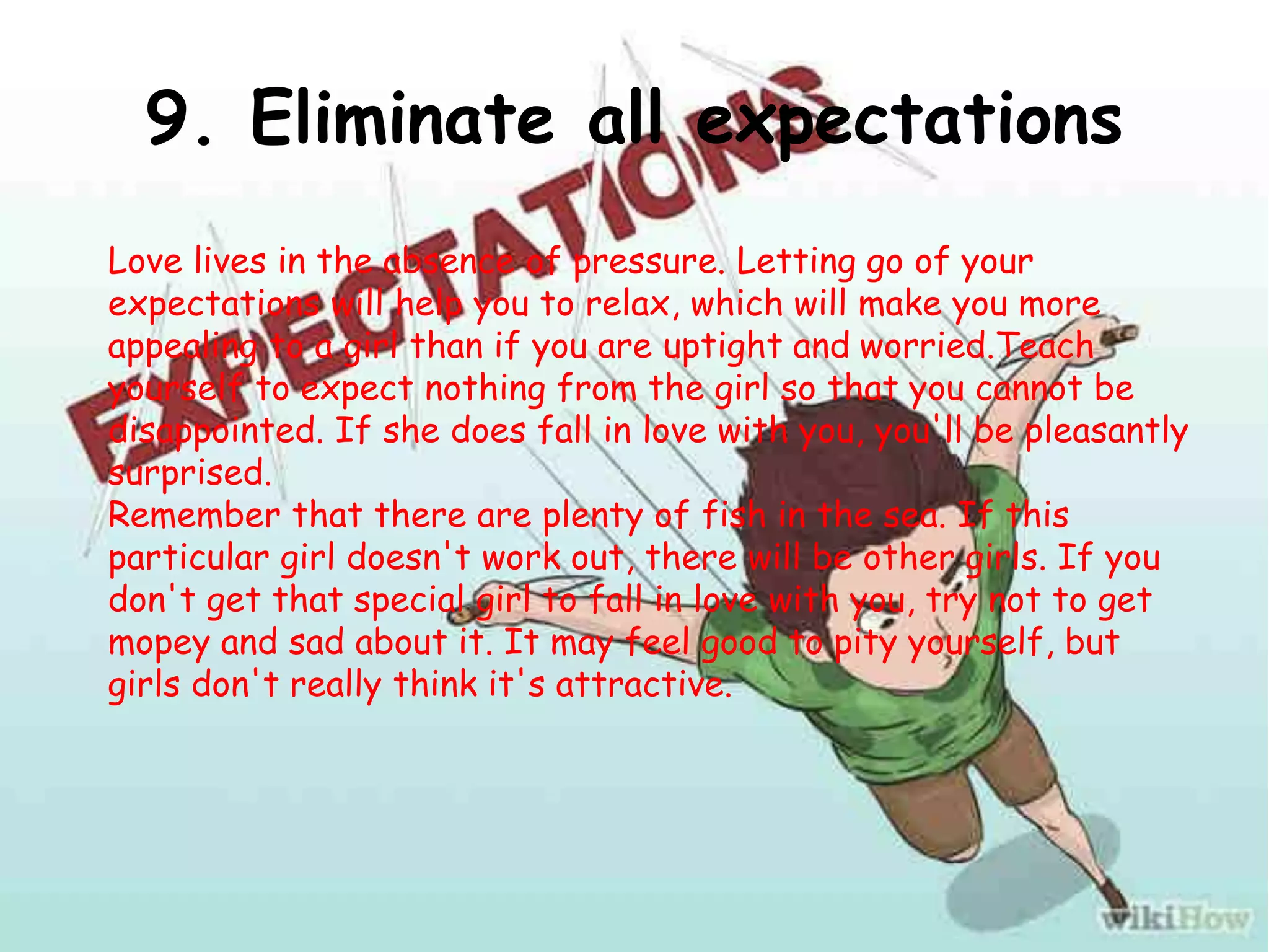 9. Eliminate all expectations
Love lives in the absence of pressure. Letting go of your
expectations will help you to relax, which will make you more
appealing to a girl than if you are uptight and worried.Teach
yourself to expect nothing from the girl so that you cannot be
disappointed. If she does fall in love with you, you'll be pleasantly
surprised.
Remember that there are plenty of fish in the sea. If this
particular girl doesn't work out, there will be other girls. If you
don't get that special girl to fall in love with you, try not to get
mopey and sad about it. It may feel good to pity yourself, but
girls don't really think it's attractive.
 