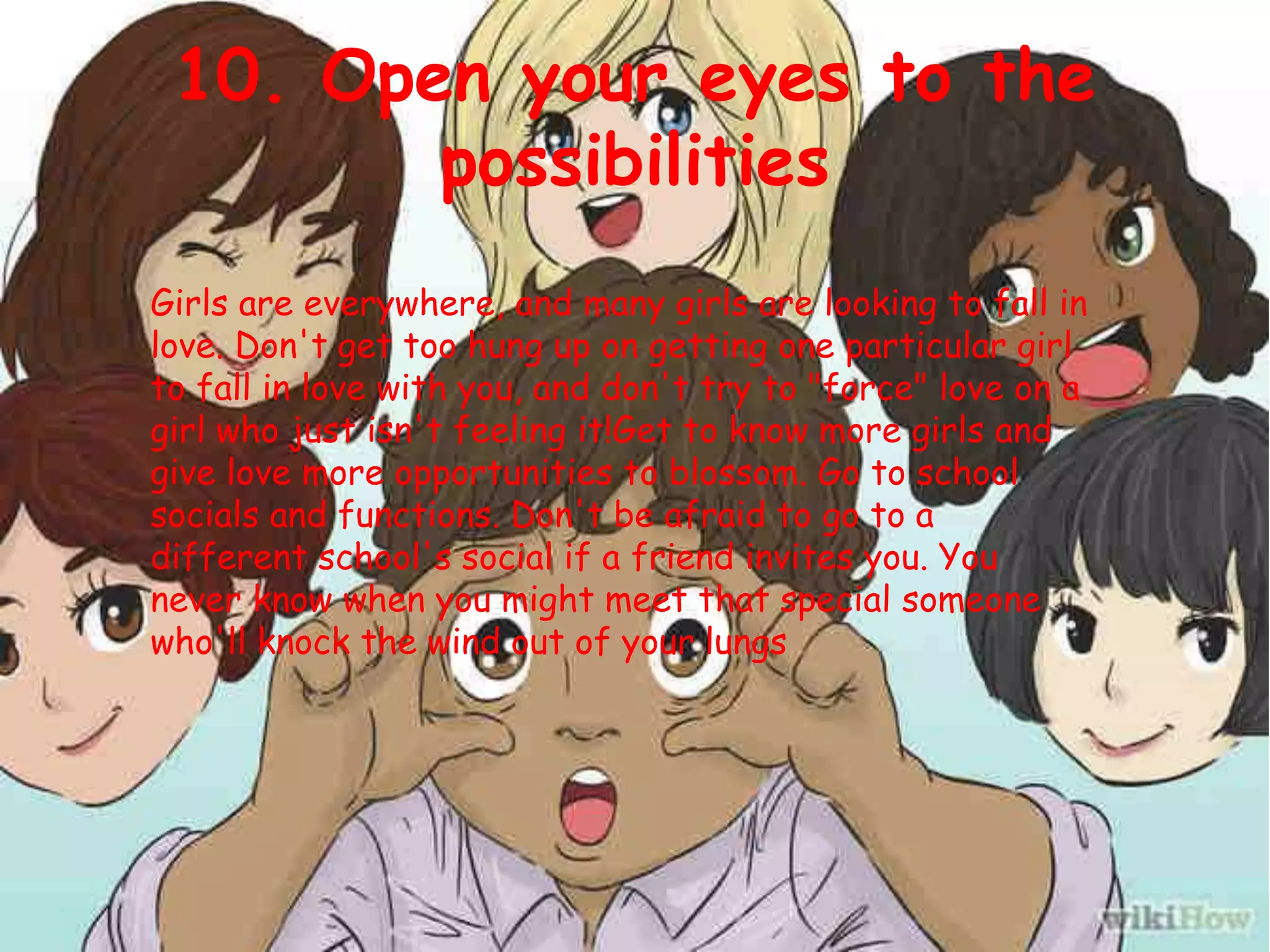 10. Open your eyes to the
possibilities
Girls are everywhere, and many girls are looking to fall in
love. Don't get too hung up on getting one particular girl
to fall in love with you, and don't try to "force" love on a
girl who just isn't feeling it!Get to know more girls and
give love more opportunities to blossom. Go to school
socials and functions. Don't be afraid to go to a
different school's social if a friend invites you. You
never know when you might meet that special someone
who'll knock the wind out of your lungs
 