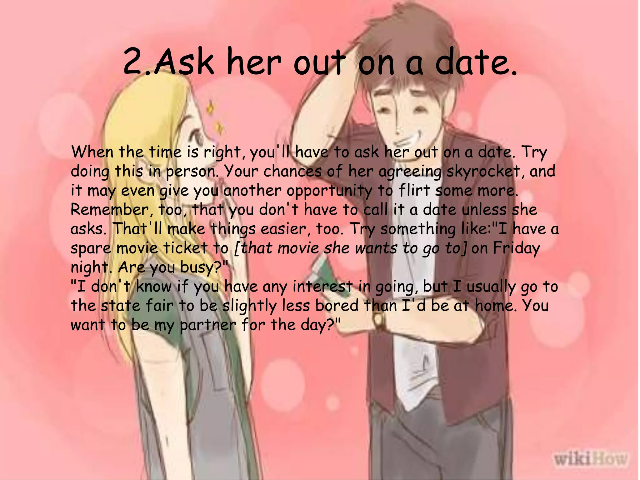 2.Ask her out on a date.
When the time is right, you'll have to ask her out on a date. Try
doing this in person. Your chances of her agreeing skyrocket, and
it may even give you another opportunity to flirt some more.
Remember, too, that you don't have to call it a date unless she
asks. That'll make things easier, too. Try something like:"I have a
spare movie ticket to [that movie she wants to go to] on Friday
night. Are you busy?"
"I don't know if you have any interest in going, but I usually go to
the state fair to be slightly less bored than I'd be at home. You
want to be my partner for the day?"
 