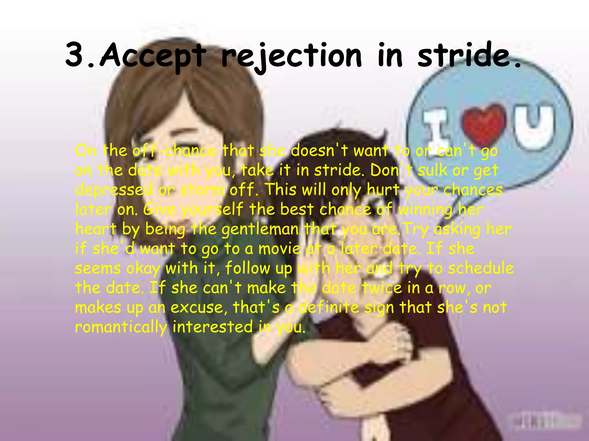 3.Accept rejection in stride.
On the off-chance that she doesn't want to or can't go
on the date with you, take it in stride. Don't sulk or get
depressed or storm off. This will only hurt your chances
later on. Give yourself the best chance of winning her
heart by being the gentleman that you are.Try asking her
if she'd want to go to a movie at a later date. If she
seems okay with it, follow up with her and try to schedule
the date. If she can't make the date twice in a row, or
makes up an excuse, that's a definite sign that she's not
romantically interested in you.
 
