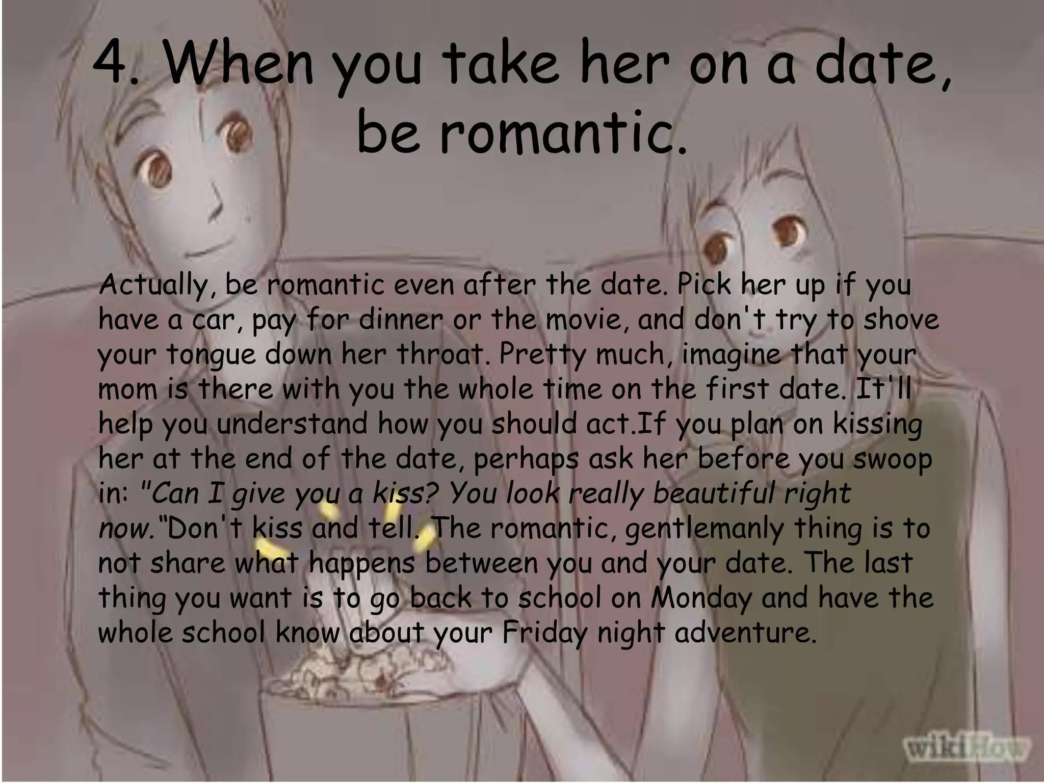 4. When you take her on a date,
be romantic.
Actually, be romantic even after the date. Pick her up if you
have a car, pay for dinner or the movie, and don't try to shove
your tongue down her throat. Pretty much, imagine that your
mom is there with you the whole time on the first date. It'll
help you understand how you should act.If you plan on kissing
her at the end of the date, perhaps ask her before you swoop
in: "Can I give you a kiss? You look really beautiful right
now.“Don't kiss and tell. The romantic, gentlemanly thing is to
not share what happens between you and your date. The last
thing you want is to go back to school on Monday and have the
whole school know about your Friday night adventure.
 