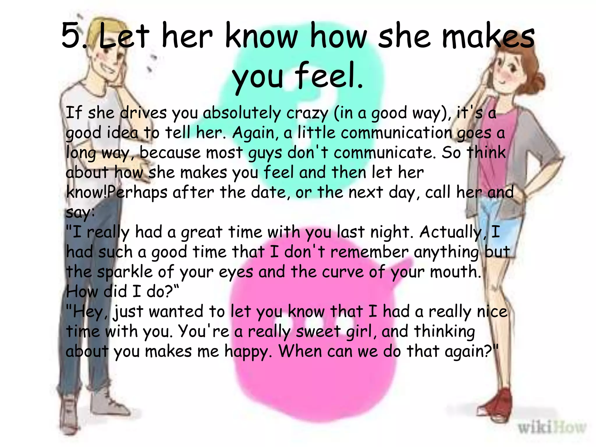 5. Let her know how she makes
you feel.
If she drives you absolutely crazy (in a good way), it's a
good idea to tell her. Again, a little communication goes a
long way, because most guys don't communicate. So think
about how she makes you feel and then let her
know!Perhaps after the date, or the next day, call her and
say:
"I really had a great time with you last night. Actually, I
had such a good time that I don't remember anything but
the sparkle of your eyes and the curve of your mouth.
How did I do?“
"Hey, just wanted to let you know that I had a really nice
time with you. You're a really sweet girl, and thinking
about you makes me happy. When can we do that again?"
 