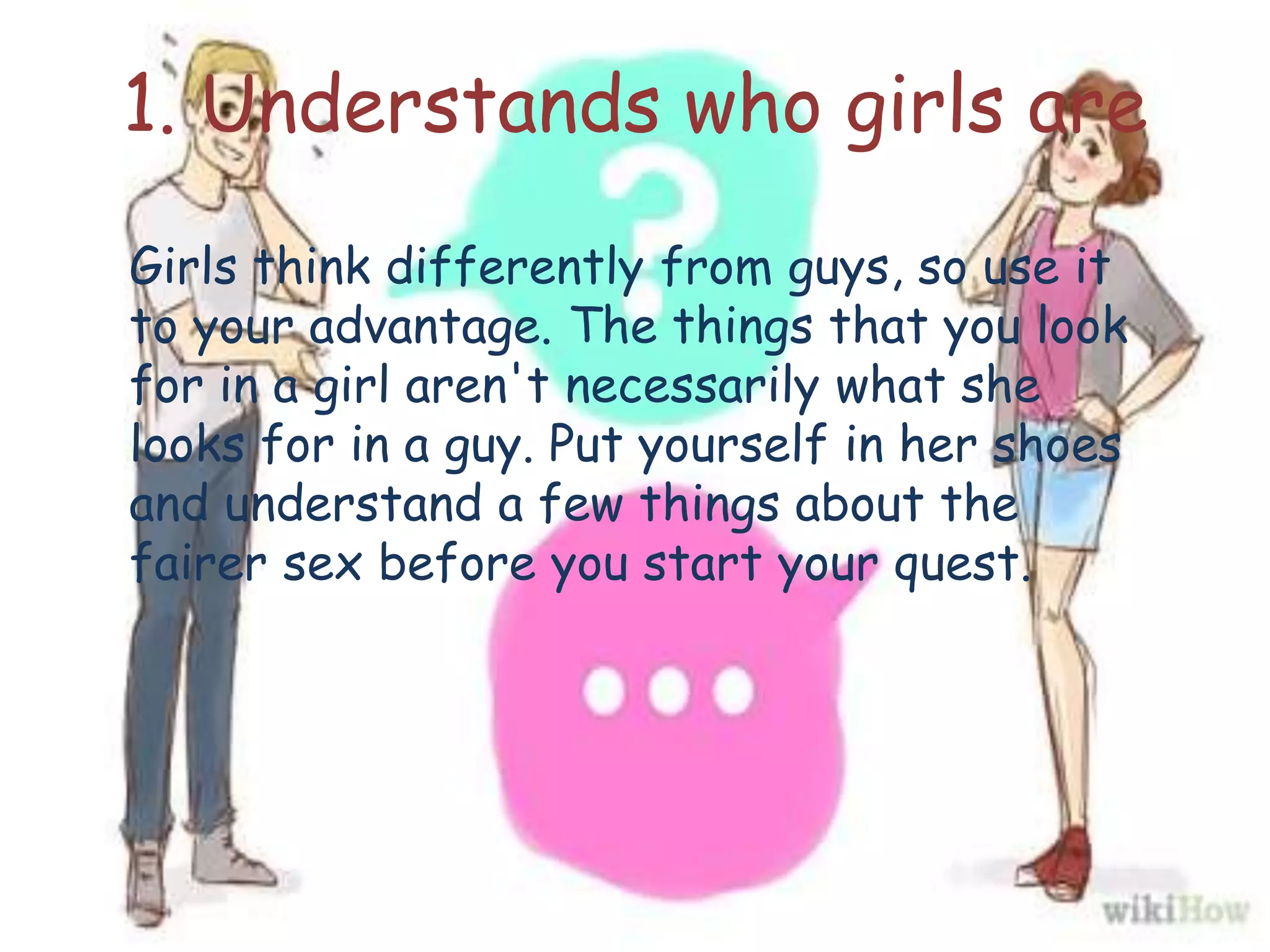 1. Understands who girls are
Girls think differently from guys, so use it
to your advantage. The things that you look
for in a girl aren't necessarily what she
looks for in a guy. Put yourself in her shoes
and understand a few things about the
fairer sex before you start your quest.
 