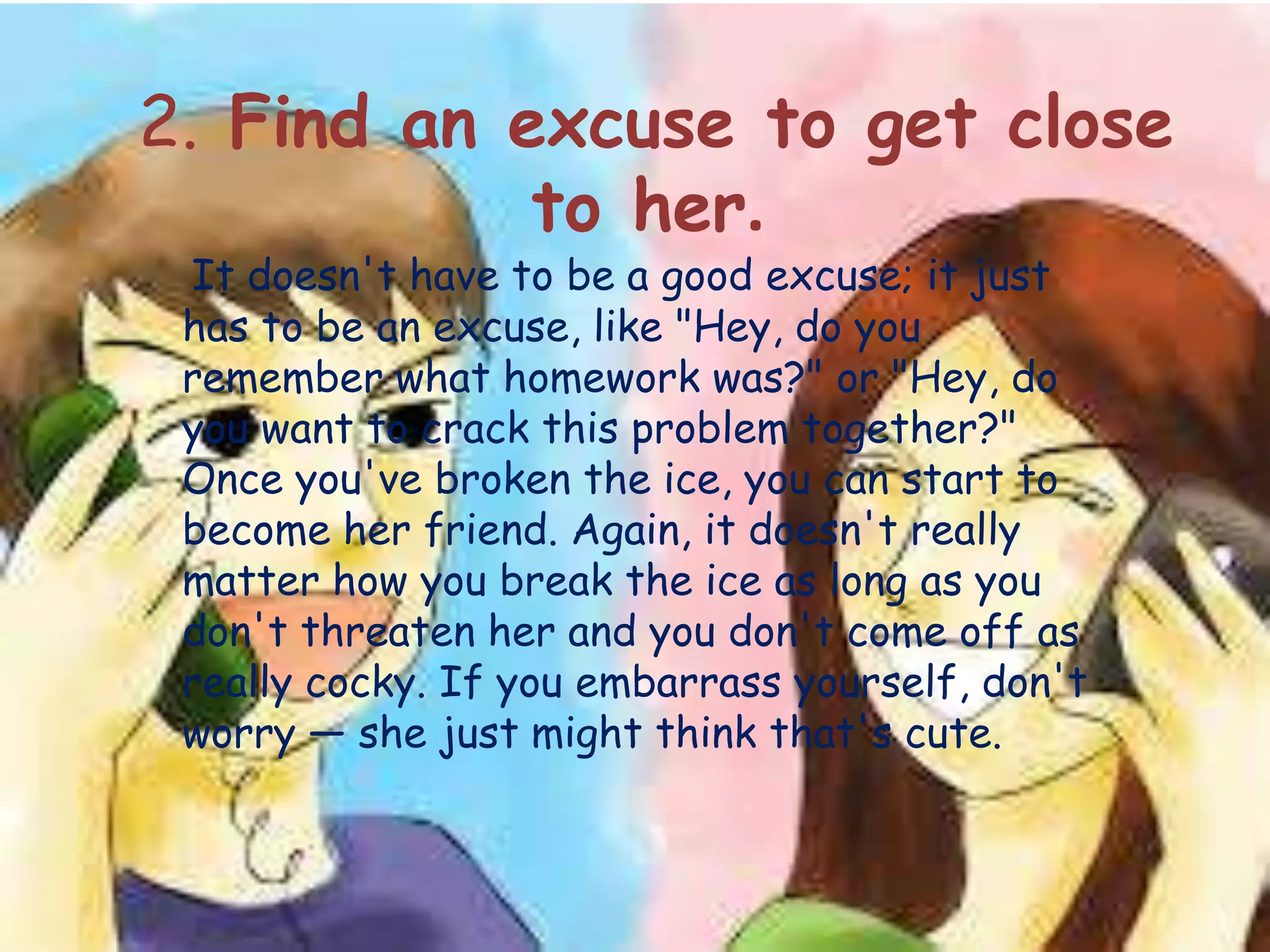 2. Find an excuse to get close
to her.
It doesn't have to be a good excuse; it just
has to be an excuse, like "Hey, do you
remember what homework was?" or "Hey, do
you want to crack this problem together?"
Once you've broken the ice, you can start to
become her friend. Again, it doesn't really
matter how you break the ice as long as you
don't threaten her and you don't come off as
really cocky. If you embarrass yourself, don't
worry — she just might think that's cute.
 