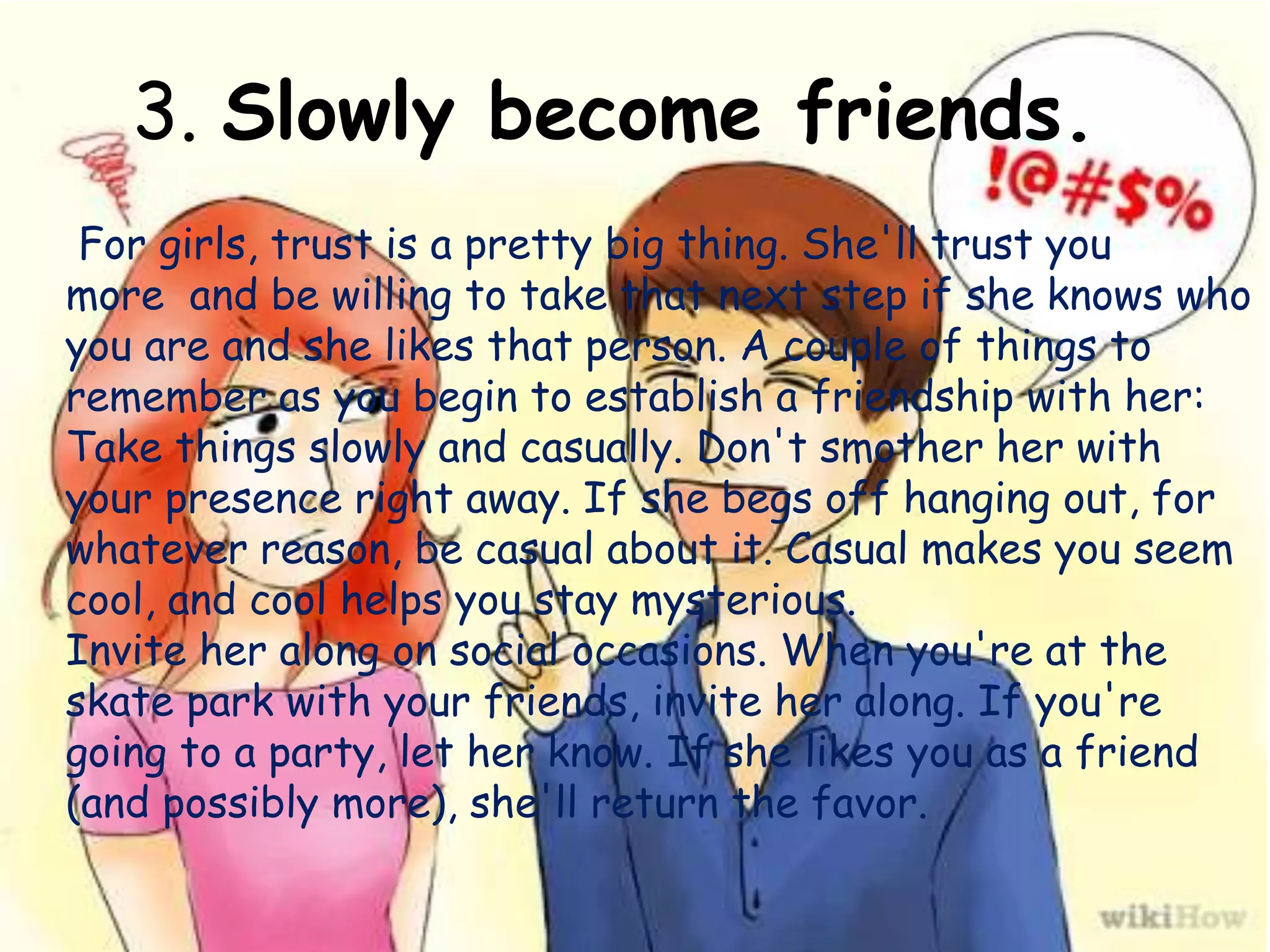 3. Slowly become friends.
For girls, trust is a pretty big thing. She'll trust you
more and be willing to take that next step if she knows who
you are and she likes that person. A couple of things to
remember as you begin to establish a friendship with her:
Take things slowly and casually. Don't smother her with
your presence right away. If she begs off hanging out, for
whatever reason, be casual about it. Casual makes you seem
cool, and cool helps you stay mysterious.
Invite her along on social occasions. When you're at the
skate park with your friends, invite her along. If you're
going to a party, let her know. If she likes you as a friend
(and possibly more), she'll return the favor.
 
