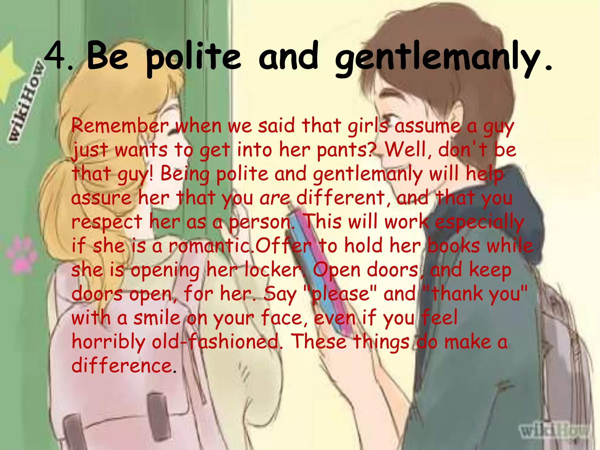 4. Be polite and gentlemanly.
Remember when we said that girls assume a guy
just wants to get into her pants? Well, don't be
that guy! Being polite and gentlemanly will help
assure her that you are different, and that you
respect her as a person. This will work especially
if she is a romantic.Offer to hold her books while
she is opening her locker. Open doors, and keep
doors open, for her. Say "please" and "thank you"
with a smile on your face, even if you feel
horribly old-fashioned. These things do make a
difference.
 