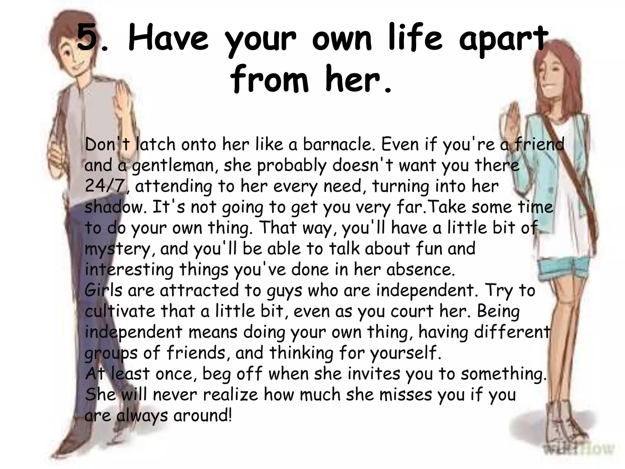 5. Have your own life apart
from her.
Don't latch onto her like a barnacle. Even if you're a friend
and a gentleman, she probably doesn't want you there
24/7, attending to her every need, turning into her
shadow. It's not going to get you very far.Take some time
to do your own thing. That way, you'll have a little bit of
mystery, and you'll be able to talk about fun and
interesting things you've done in her absence.
Girls are attracted to guys who are independent. Try to
cultivate that a little bit, even as you court her. Being
independent means doing your own thing, having different
groups of friends, and thinking for yourself.
At least once, beg off when she invites you to something.
She will never realize how much she misses you if you
are always around!
 