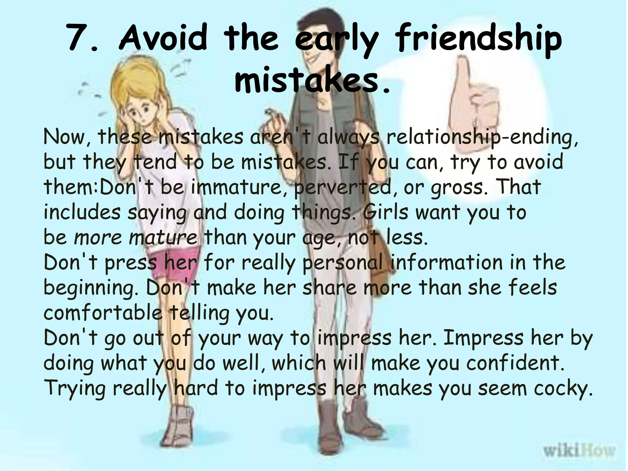7. Avoid the early friendship
mistakes.
Now, these mistakes aren't always relationship-ending,
but they tend to be mistakes. If you can, try to avoid
them:Don't be immature, perverted, or gross. That
includes saying and doing things. Girls want you to
be more mature than your age, not less.
Don't press her for really personal information in the
beginning. Don't make her share more than she feels
comfortable telling you.
Don't go out of your way to impress her. Impress her by
doing what you do well, which will make you confident.
Trying really hard to impress her makes you seem cocky.
 