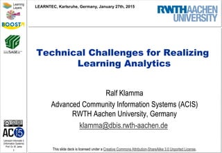 Lehrstuhl Informatik 5
(Information Systems)
Prof. Dr. M. Jarke
1
Learning
Layers
This slide deck is licensed under a Creative Commons Attribution-ShareAlike 3.0 Unported License.
Technical Challenges for Realizing
Learning Analytics
Ralf Klamma
Advanced Community Information Systems (ACIS)
RWTH Aachen University, Germany
klamma@dbis.rwth-aachen.de
LEARNTEC, Karlsruhe, Germany, January 27th, 2015
 