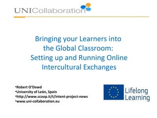 Bringing your Learners into
the Global Classroom:
Setting up and Running Online
Intercultural Exchanges
•Robert O’Dowd
•University of León, Spain
•http://www.scoop.it/t/intent-project-news
•www.uni-collaboration.eu

 