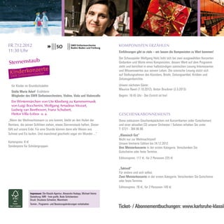 STELLA MARIA ADORF
FR 7.12.2012                                                                        KOMPONISTEN ERZÄHLEN
11:30 Uhr                                                                           Einführungen gibt es viele – wir lassen die Komponisten zu Wort kommen!
                                                                                    Der Schauspieler Wolfgang Heitz leiht sich bei zwei ausgewählten Konzerten
Sternenstaub                                                                        Gedanken und Worte eines Komponisten, dessen Werk auf dem Programm
                                                                                    steht und berichtet in einer halbstündigen szenischen Lesung Interessantes
                                                                                    und Wissenswertes aus seinem Leben. Die szenische Lesung stützt sich
                                                                                    auf Stellungnahmen des Künstlers, Briefe, Zeitungsartikel, Kritiken und
                                                                                    Zeitzeugenberichte.

  für Kinder im Grundschulalter                                                     Unsere nächsten Gäste:
                                                                                    Maurice Ravel (7.10.2012), Anton Bruckner (2.3.2013)
  Stella Maria Adorf Erzählerin
  Mitglieder des SWR Sinfonieorchesters, Violine, Viola und Violoncello             Beginn: 18.45 Uhr - Der Eintritt ist frei!
  Ein Wintermärchen von Ute Kleeberg zu Kammermusik
  von Luigi Boccherini, Wolfgang Amadeus Mozart,
  Ludwig van Beethoven, Franz Schubert,
  Heitor Villa-Lobos u. a.                                                          GESCHENKABONNEMENTS
„Wenn der Weihnachtsmann zu uns kommt, bleibt an den Hufen der                      Diese exklusiven Geschenkpäckchen mit Konzertkarten (oder Gutscheinen)
Rentiere, die seinen Schlitten ziehen, etwas Sternenstaub haften. Dieser            und einer aktuellen CD unserer Orchester / Solisten erhalten Sie unter
fällt auf unsere Erde. Für eine Stunde können dann alle Wesen aus                   T: 0721 - 384 86 86
Schnee und Eis laufen. Und manchmal geschieht sogar ein Wunder ...“                 „Klassisch Gut“
                                                                                    Nicht nur zur Weihnachtszeit!
Kartenpreis: 8 €                                                                    Unsere limitierte Edition bis 24.12.2012.
Sonderpreis für Schülergruppen                                                      Drei Meisterkonzerte in der ersten Kategorie. Verschenken Sie
                                                                                    Gutscheine oder feste Termine.
                                                                                    Editionspreis: 117 €, für 2 Personen 225 €


                                                                                    „Taktvoll“
                                                                                    Für andere und sich selbst.
                                                                                    Zwei Meisterkonzerte in der ersten Kategorie. Verschenken Sie Gutscheine
                                                                                    oder feste Termine.
                                                                                    Editionspreis: 78 €, für 2 Personen 149 €
                 Impressum: Die Klassik-Agentur, Alexandra Hodapp, Michael Heintz
                 Gestaltung: IMR - freie grafik, Bodo Schickentanz
                 Druck: Druckerei Schwörer, Mannheim
                 Termin-, Programm- und Besetzungsänderungen vorbehalten
                                                                                    Ticket- / Abonnementbuchungen: www.karlsruhe-klassik
 