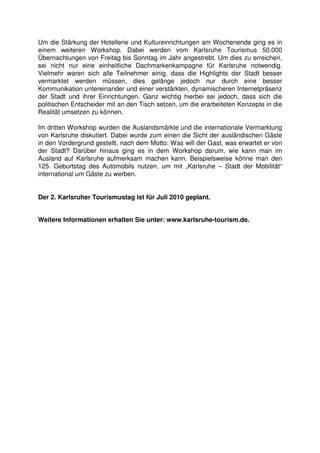 Um die Stärkung der Hotellerie und Kultureinrichtungen am Wochenende ging es in
einem weiteren Workshop. Dabei werden vom Karlsruhe Tourismus 50.000
Übernachtungen von Freitag bis Sonntag im Jahr angestrebt. Um dies zu erreichen,
sei nicht nur eine einheitliche Dachmarkenkampagne für Karlsruhe notwendig.
Vielmehr waren sich alle Teilnehmer einig, dass die Highlights der Stadt besser
vermarktet werden müssen, dies gelänge jedoch nur durch eine besser
Kommunikation untereinander und einer verstärkten, dynamischeren Internetpräsenz
der Stadt und ihrer Einrichtungen. Ganz wichtig hierbei sei jedoch, dass sich die
politischen Entscheider mit an den Tisch setzen, um die erarbeiteten Konzepte in die
Realität umsetzen zu können.

Im dritten Workshop wurden die Auslandsmärkte und die internationale Vermarktung
von Karlsruhe diskutiert. Dabei wurde zum einen die Sicht der ausländischen Gäste
in den Vordergrund gestellt, nach dem Motto: Was will der Gast, was erwartet er von
der Stadt? Darüber hinaus ging es in dem Workshop darum, wie kann man im
Ausland auf Karlsruhe aufmerksam machen kann. Beispielsweise könne man den
125. Geburtstag des Automobils nutzen, um mit „Karlsruhe – Stadt der Mobilität“
international um Gäste zu werben.


Der 2. Karlsruher Tourismustag ist für Juli 2010 geplant.


Weitere Informationen erhalten Sie unter: www.karlsruhe-tourism.de.
 