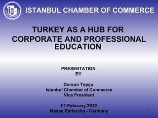 ISTANBUL CHAMBER OF COMMERCE TURKEY AS A HUB FOR  CORPORATE AND PROFESSIONAL EDUCATION  PRESENTATION  BY  Dursun Topçu   Istanbul Chamber of Commerce Vice President 01 February 2012 Messe  Karlsruhe - Germany 