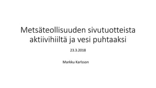 Metsäteollisuuden sivutuotteista
aktiivihiiltä ja vesi puhtaaksi
23.3.2018
Markku Karlsson
 