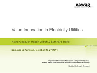 Value Innovation in Electricity Utilities
Heiko Gebauer, Hagen Worch & Bernhard Truffer
Department Innovation Research in Utility Sectors (Cirus)
Eawag: Swiss Federal Institute of Aquatic Science and Technology
Karlstad University (Sweden)
Seminar in Karlstad, October 26-27 2011
 