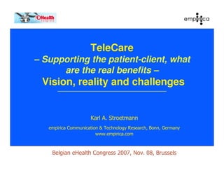 TeleCare
– Supporting the patient-client, what
      are the real benefits –
 Vision, reality and challenges


                     Karl A. Stroetmann
   empirica Communication & Technology Research, Bonn, Germany
                        www.empirica.com



    Belgian eHealth Congress 2007, Nov. 08, Brussels
 